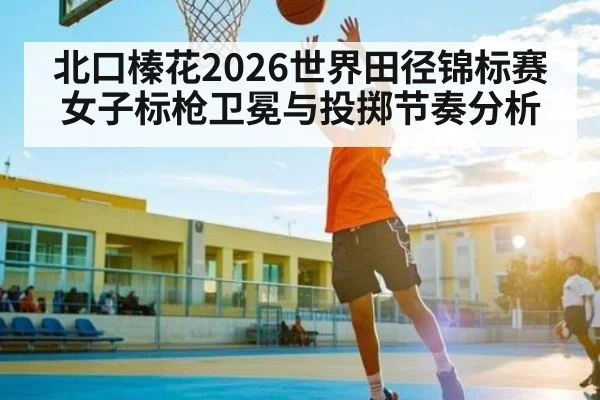 北口榛花2026世界田径锦标赛女子标枪卫冕与投掷节奏分析