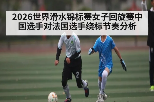 2026世界滑水锦标赛女子回旋赛中国选手对法国选手绕标节奏分析